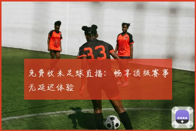 免费收米足球直播:畅享顶级赛事无延迟体验