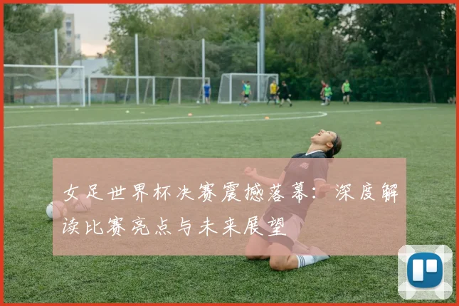 女足世界杯决赛震撼落幕：深度解读比赛亮点与未来展望